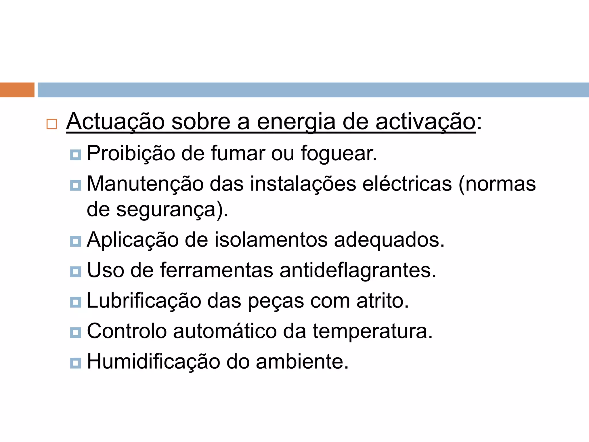    Actuação sobre a energia de activação:
     Proibição de fumar ou foguear.
     Manutenção das instalações eléctricas (normas
      de segurança).
     Aplicação de isolamentos adequados.

     Uso de ferramentas antideflagrantes.

     Lubrificação das peças com atrito.

     Controlo automático da temperatura.

     Humidificação do ambiente.
 