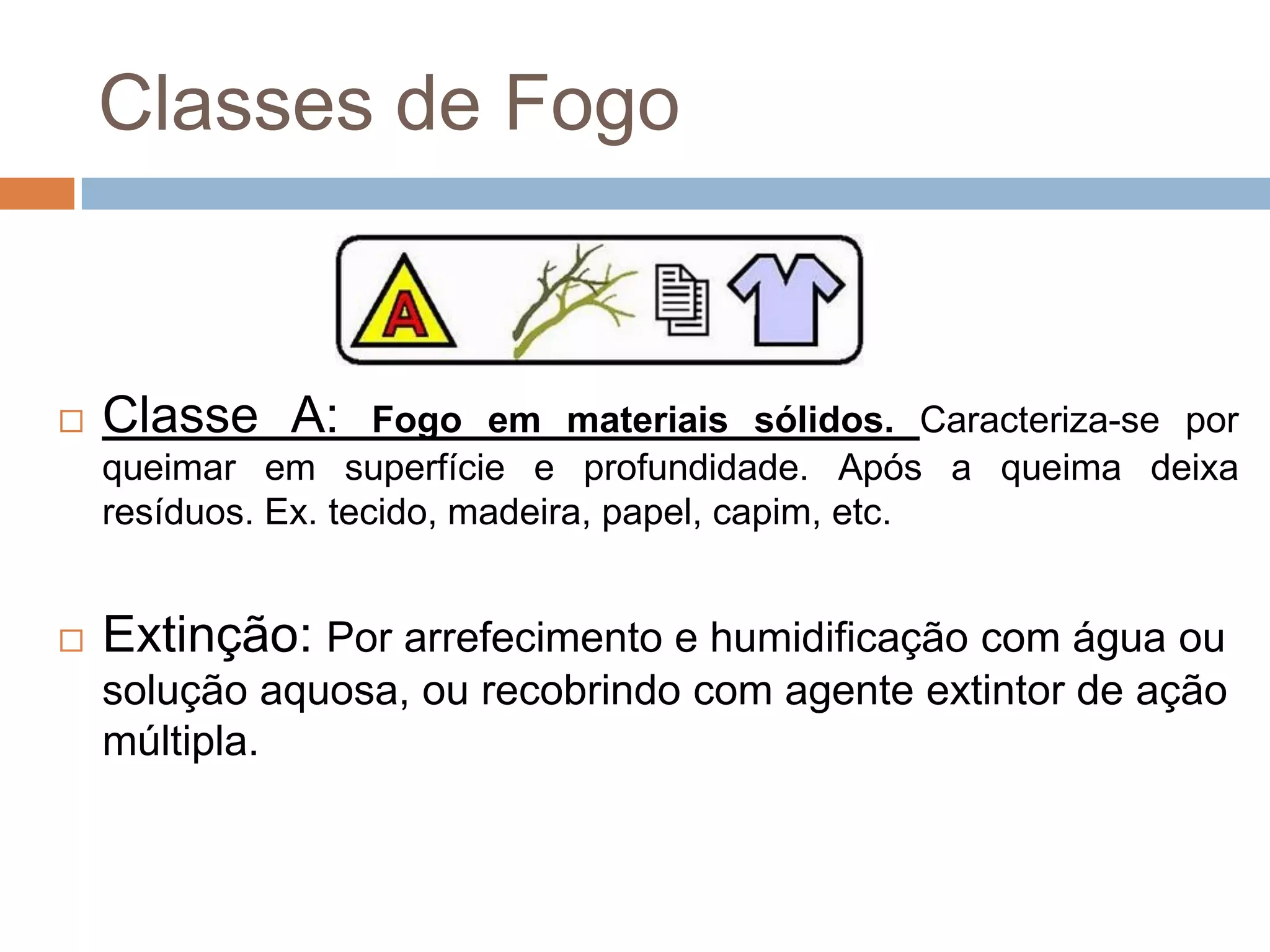 Classes de Fogo


   Classe A:        Fogo em materiais sólidos. Caracteriza-se por
    queimar em superfície e profundidade. Após a queima deixa
    resíduos. Ex. tecido, madeira, papel, capim, etc.


   Extinção: Por arrefecimento e humidificação com água ou
    solução aquosa, ou recobrindo com agente extintor de ação
    múltipla.
 