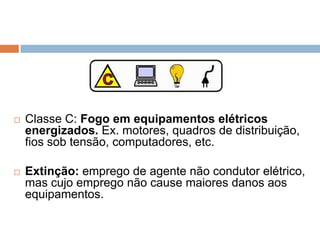    Classe C: Fogo em equipamentos elétricos
    energizados. Ex. motores, quadros de distribuição,
    fios sob tensão, computadores, etc.

   Extinção: emprego de agente não condutor elétrico,
    mas cujo emprego não cause maiores danos aos
    equipamentos.
 