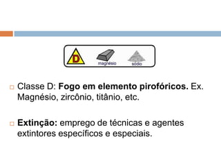    Classe D: Fogo em elemento pirofóricos. Ex.
    Magnésio, zircônio, titânio, etc.

   Extinção: emprego de técnicas e agentes
    extintores específicos e especiais.
 