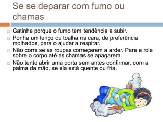 Se se deparar com fumo ou
    chamas
   Gatinhe porque o fumo tem tendência a subir.
   Ponha um lenço ou toalha na cara, de preferência
    molhados, para o ajudar a respirar.
   Não corra se as roupas começarem a arder. Pare e role
    sobre o corpo até as chamas se apagarem.
   Não tente abrir uma porta sem antes confirmar, com a
    palma da mão, se ela está quente ou fria.
 
