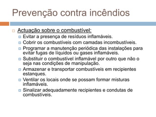 Prevenção contra incêndios
   Actuação sobre o combustível:
       Evitar a presença de resíduos inflamáveis.
       Cobrir os combustíveis com camadas incombustíveis.
       Programar a manutenção periódica das instalações para
        evitar fugas de líquidos ou gases inflamáveis.
       Substituir o combustível inflamável por outro que não o
        seja nas condições de manipulação.
       Armazenar e transportar combustíveis em recipientes
        estanques.
       Ventilar os locais onde se possam formar misturas
        inflamáveis.
       Sinalizar adequadamente recipientes e condutas de
        combustíveis.
 
