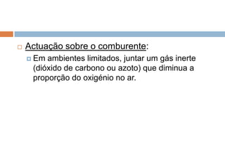    Actuação sobre o comburente:
     Em ambientes limitados, juntar um gás inerte
     (dióxido de carbono ou azoto) que diminua a
     proporção do oxigénio no ar.
 
