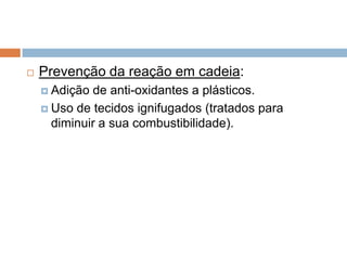    Prevenção da reação em cadeia:
     Adição de anti-oxidantes a plásticos.
     Uso de tecidos ignifugados (tratados para
      diminuir a sua combustibilidade).
 