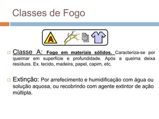 Classes de Fogo


   Classe A:        Fogo em materiais sólidos. Caracteriza-se por
    queimar em superfície e profundidade. Após a queima deixa
    resíduos. Ex. tecido, madeira, papel, capim, etc.


   Extinção: Por arrefecimento e humidificação com água ou
    solução aquosa, ou recobrindo com agente extintor de ação
    múltipla.
 