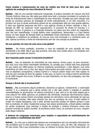 Como analisa o rebaixamento da nota de crédito dos EUA de AAA para AA+ pela
agência de avaliação de risco Standard & Poors?

Batista _ Não foi uma decisão totalmente inesperada. O próprio secretário do Tesouro dos EUA
Thimoty Geithner disse que não sabia que efeito teria todo o processo tumultado do aumento do
limite de endividamento sobre a classificação de risco americano. Acredito que essa redução seja
devido ao processo tortuoso de ampliação do limite endividamento. É um fato marcante, é a
primeira vez que os títulos americanos deixam de ser considerados AAA por uma grande agência.
E claro que agências pequenas dos EUA e uma agência chinesa já tinham reduzido a nota. A
decisão da S&P vai repercutir muito segunda-feira. O processo da dívida foi tortuoso e o
resultado, incerto. O governo e o Congresso fecharam um plano que tem ordem de magnitude,
mas não tem especificação. A briga política entre republicanos, democratas e a Casa Branca
lançou um foco agudo de atenção sobre as debilidades fiscais americanas. Elas já existiam, mas
ressaltaram a existência do problema. Aí criou-se uma crise tremenda e a montanha pariu um
rato. Apenas aumentou o limite de endividamento sem dar uma solução ao problema.

Na sua opinião, há risco de uma nova crise global?

Batista _ Na minha avaliação, aumentou o risco de repetição de uma situação de crise
semelhante a de 2008. Não é que seja provável, mas esse risco existia antes e foi ampliado com
esse quadro que acabo de resumir.

Que impactos pode causar à economia brasileira?

Batista _ Isso vai depender da intensidade da crise externa. Vamos supor, só para raciocinar,
que essa nova crise tenha intensidade semelhante. Eu acredito que o Brasil está mais preparado
do que estava em 2008 porque as reservas brasileiras aumentaram, o país adquiriu uma certa
experiência em lidar com a crise, tem alguns instrumentos que pode acionar, não só as reservas,
mas os depósitos compulsórios, o Banco Central e o Tesouro podem reagir com mais rapidez no
caso de uma reversão do fluxo de capitais. É claro que, se houver um choque externo semelhante
ao de 2008 ninguém fica imune. O Brasil é um país importante, um dos mais protegidos, mas não
é invulnerável.

Porque o Brasil não é invulnerável?

Batista _ Nós acumulamos alguns problemas, deixamos se agravar, notadamente, a valorização
cambial. E aí a pergunta que a gente sempre faz e não sabe direito a resposta é: quantas
vulnerabilidades se acumularam no sistema econômico e que você só se dá conta depois que a
crise estoura? Em 2008, apareceu um problema não conhecido, empresas não-financeiras (Sadia,
Aracruz e muitas outras) tinham acumulado apostas em derivativos numa valorização do real que
de repente se reverteu. Não estou dizendo que isso vai acontecer de novo. O setor público é
credor em moeda estrangeira, mas o setor privado acumulou dívidas em dólares porque é mais
fácil se endividar em dólar. Exatamente porque isso estava acontecendo, o Brasil adotou medidas
de caráter prudencial, para restringir o ímpeto de proteger o sistema financeiro contra uma
possível reversão do quadro mundial. Já aconteceu tantas vezes, se acontecer de novo, ninguém
pode alegar inocência.

A demora do congresso americano para ampliar a capacidade de endividamento do
país abalou a credibilidade dos EUA?

Batista _ Eu creio que a maioria das pessoas que acompanhava isso nos mercados internacionais
não acreditava que os EUA poderiam chegar a uma moratória, como, de fato, não chegaram, no
fim das contas. Mas o que surpreendeu e que, se voltasse no tempo, dois ou três meses atrás, em
 