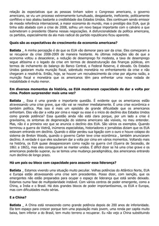 relação às expectativas que as pessoas tinham sobre o Congresso americano, o governo
americano, se viu um processo extremamente tumultuado, desgastante, ineficiente, politicamente
conflitivo e isso abalou bastante a credibilidade dos Estados Unidos. Eles continuam sendo emissor
de moeda referência internacional, a maior economia do mundo, mas o prestígio dos EUA, que já
tinha sido abalado com a crise de 2008, sofreu um novo baque importante com o calvário a que
submeteram o presidente Obama nessas negociações. A disfuncionalidade da política americana,
os partidos, especialmente da ala mais radical do partido republicano ficou aparente.

Quais são as expectativas de crescimento da economia americana?

Batista _ A minha percepção é de que os EUA vão demorar para sair da crise. Eles começaram a
se recuperar da crise 2008-2009 de maneira hesitante. As últimas indicações são de que a
economia voltou a desacelerar, a redução de desemprego foi modesta, a taxa de desemprego
segue altíssima e o legado da crise em termos de desestruturação das finanças públicas, em
termos de inchamento do balanço do Banco Central, o Federal Reserve, é elevado. Os Estados
Unidos gastaram muita munição fiscal, sobretudo monetária no enfrentamento da crise e não
chegaram a resolvê-la. Então, hoje, se houver um recrudescimento da crise por alguma razão, a
munição fiscal e monetária que os americanos têm para enfrentar uma nova rodada de
instabilidade é muito menor.

Em diversos momentos da história, os EUA mostraram capacidade de dar a volta por
cima. Podem surpreender mais uma vez?

Batista _ Essa é uma grande e importante questão. É evidente que os americanos estão
atravessando uma crise grave, que não vai se resolver imediatamente. É uma crise econômica e
também política. Mas isso é mais um episódio de grande dificuldade que os americanos
enfrentam. Eles vão dar a volta por cima e reagir ou esse é o início do declínio dos Estados Unidos
como grande potência? Essa questão ainda não está clara porque, por um lado a crise é
gravíssima, os sintomas de degeneração do sistema americano são visíveis, no meu entender.
Mas, não é a primeira vez que se anuncia o declínio dos EUA. São vários os exemplos. Quando
terminou a guerra do Vietnã, inúmeros especialistas, historiadores e jornalistas diziam que os EUA
estavam entrando em declínio. Quando o dólar perdeu sua ligação com o ouro e houve colapso do
sistema de Breton Woods, quando o governo Carter teve crise econômica , também anunciaram
declínio. A verdade é que eles souberam dar a volta por cima em vários momentos. Voltando mais
na história, os EUA quase desapareceram como nação na guerra civil (Guerra de Secessão, de
1861 a 1865), mas eles conseguiram se manter unidos. É difícil dizer se há uma crise grave e os
americanos poderão superar, ou se temos uma mudança paradigmática, dos americanos entrando
num declínio de longo prazo.

Há um país ou bloco com capacidade para assumir essa liderança?

Batista _ Estamos vivendo uma situação muito peculiar. Velhas potências do Atlântico Norte, EUA
e Europa estão atravessando uma crise sem precedentes. Posso dizer, com isenção, que os
emergentes não estão preparados para ocupar o espaço de liderança que está sendo deixado.
Estamos numa fase de multipolaridade instável. Com vários centros de poder emergente, como a
China, a Índia e o Brasil. Há dois grandes blocos de poder importantíssimos, os EUA e Europa,
mas com dificuldades muito sérias.

E a China?

Batista _ A China está renascendo como grande potência depois de 200 anos de inferioridade.
Ela tem espaço para crescer porque tem uma população mais jovem, uma renda per capita muito
baixa, bem inferior a do Brasil, tem muito terreno a recuperar. Eu não vejo a China substituindo
 