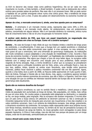 os EUA no decorrer das nossas vidas como potência hegemônica. Ela vai ser cada vez mais
importante no mundo, a Índia também, o Brasil também. O poder está se deslocando dos velhos
centros para grandes países da periferia. Mas esse não é um processo linear. Não se pode excluir
a hipótese de um grande emergente entrar numa crise cíclica grave. Mas a tendência de longo
prazo se acentuou com a crise. O peso dos países em desenvolvimento na economia mundial vai
ser crescente.

Apesar da crise, o mercado americano é, ainda, uma boa aposta para as empresas?

Batista _ O americano é um mercado imenso ainda, representa algo como 20% a 25% da
economia mundial, é um mercado muito aberto, há protecionismo, mas um protecionismo
seletivo, concentrado em alguns setores. Não é um mercado dinâmico no momento, entrou numa
fase de crescimento lento e não se vê uma recuperação no horizonte visível.

O senhor está dentro do FMI, que teve um papel importante na negociação dos
acordos em países em crise na Europa. Como vê o cenário europeu?

Batista _ No caso da Europa é mais nítido do que nos Estados Unidos o declínio de longo prazo
do continente, o envelhecimento. É claro que a Europa tem um capital econômico e intelectual
extraordinário, mas eles estão consumindo esse capital. A crise europeia, no meu entender, é
mais grave do que a americana, tem uma dimensão de governança inadequada. As instituições
são muito complexas e pouco adaptadas a uma situação de instabilidade e crise. Durante a fase
áurea da economia mundial, a “grande moderação”, as fragilidades das instituições europeias não
ficaram muito aparentes. Mas agora que chegou a hora da onça beber água, os europeus estão
batendo com a cabeça sem encontrar uma solução para os seus problemas. Estão sempre
reagindo de forma atrasada. Hoje, a minha tendência é achar que os europeus se precipitaram
quando foram para a unificação monetária sem ter feito, antes, uma unificação fiscal e, mais do
que isso, política. Antes, quando os ventos eram favoráveis, essa tensão entre governos
nacionais, política fiscal nacional e política monetária continental não era tão aparente. Agora,
quando a crise bateu dura a partir de 2008, as fissuras estão aparecendo em tudo quanto é lado.
Além da Grécia, Portugal e Irlanda são os mais óbvios, mas, agora, o problema aparece também
na terceira e quarta maiores economias da eurozona, que são a Itália e a Espanha. Você tem hoje
uma situação em que os conflitos de interesse nacional dentro da Europa são de tal ordem que a
governança está claudicando.

Quais são os maiores desafios da Europa?

Batista _ A palavra envelheceu eu usei no sentido literal e metafórico. Literal porque a idade
média da população tem aumentado ao longo do tempo. São populações, em média, mais velhas
do que em anos atrás. Em muitos países a população está estagnada ou declinante e a reposição
se faz, em larga medida, pela imigração. Mas os europeus não aceitam imigrantes. É incrível dizer
que um país como a Suíça colocou em plebiscito se deveriam autorizar ou não a construção de
minaretes (pequenas torres de mesquita para anunciar aos muçulmanos a hora das orações) e os
votos contrários venceram. Isso é um sintoma da intolerância europeia. Isso atinge, gravemente,
o dinamismo econômico do continente. Os europeus estão repousando sobre seus próprios louros,
com férias imensas, benefícios sociais imensos. Eu lembro de ler isso de pensadores europeus do
século 19, que falavam da carga da história. As novas gerações vivem esmagadas no peso desse
passado riquíssimo. A China é mais antiga, mas ela não tem isso porque ela passou por um longo
eclipse, onde ela foi dominada, semicolonizada por europeus.

Como o Brasil está sendo visto lá fora?
 