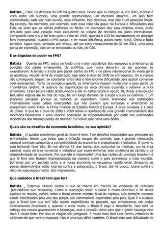 Batista _ Estou na diretoria do FMI há quatro anos. Desde que eu cheguei lá, em 2007, o Brasil é
visto como um sucesso, uma grande oportunidade, um mercado atraente, um país bem
administrado, cada vez mais ouvido, mais influente. Isto continua, mas não é um processo linear.
Há revezes. No momento, por exemplo, com essa crise tão grave na Europa e dificuldades nos
EUA, eu sinto que as velhas potências do Norte, no desespero das suas próprias crises, estão
refluindo para uma posição mais excludente na rodada de decisões no plano internacional.
Comparado com o que foi feito após a crise de 2008, quando o G20 foi transformado no principal
foro internacional, quando o FMI passou a ter maior influência, países como Brasil, China e Índia
também. Agora estou sentindo um refluxo, até um certo renascimento do G7 em 2011, uma certa
perda de expressão, não sei se temporária ou não, do G20.

E as disputas de poder no FMI?

Batista _ Quanto ao FMI, estou sentindo uma maior resistência dos europeus e americanos às
posições dos países emergentes. Os conflitos, que nunca deixaram de ser grandes, se
exacerbaram. A tensão e a luta pelo poder dentro do FMI e no plano internacional de modo geral
se acentuou. Aquele clima de cooperação logo após a crise de 2008 se enfraqueceu. Os europeus
não conseguem, sequer, se coordenar entre eles e têm enorme dificuldade para aceitar conversar
com emergentes. Tanto os europeus quanto os americanos reagem muito mal a essa perda de
importância relativa. A agência de classificação de risco chinesa ousando a rebaixar a nota
americana. Esses países estão acostumados a dar as cartas desde o século 19, desde a Revolução
Industrial inglesa até os dias de hoje, há um longo domínio da Europa e suas ex-colônias. É um
processo perigoso porque as tensões se exacerbam. Como acomodar nas instituições
internacionais esses países emergentes que não querem que europeus e americanos se
comportem como antes. A China financia os Estados Unidos e Europa. A crise europeia é a crise
da China. O que foi a crise de 2008 e 2009 senão o resultado de uma grande irracionalidade dos
mercados financeiros e uma enorme abdicação de responsabilidade por parte das autoridades
monetárias dos maiores países do mundo? Era visível que havia uma bolha.

Quais são os desafios da economia brasileira, na sua opinião?

Batista _ O quadro econômico geral do Brasil é bom. Tem desafios importantes que precisam ser
enfrentados, temos que evitar que a inflação escape do controle, que a grande valorização
cambial continue solapando a competitividade da economia e prejudicando a indústria. O governo
está tentando fazer isto. Só nos últimos 15 dias baixou dois conjuntos de medidas, um na área
cambial, outro na área comercial e industrial que visam enfrentar esse problema do câmbio e da
competitividade da economia. Por que isto é importante? Uma das razões do prestígio brasileiro é
que lá fora eles ficaram impressionados da maneira como o país atravessou a crise mundial.
Sofremos por um período curto e a nossa economia se recuperou rapidamente. Enquanto os
países desenvolvidos estão lutando contra a estagnação, o Brasil, até há pouco, lutava contra o
risco de superaquecimento. Isto impressiona.

Que cuidados o Brasil tem que ter?

Batista _ Estamos lutando contra o que se chama em francês de embarras de richesses
 (abundância que atrapalha). Como a percepção sobre o Brasil é muito favorável e há muita
liquidez no mundo, países como o Brasil atraem enorme fluxo de capitais. Nós também estamos
sendo beneficiados pela alta dos preços das commodities exportadas pelo país. Qual é o cuidado
que o Brasil tem que ter? Não repetir experiências do passado, que embarcamos em ondas
internacionais favoráveis e, quando a onda muda, o Brasil é pego a descoberto. Isso está na
cabeça dos nossos governantes e lideranças, mas a pressão diária para que a gente esqueça esse
risco é muito forte. Por isso os elogios são perigosos. É muito mais fácil lutar contra embarras de
richesses do que contra escassez. Mas é uma luta difícil também. O Brasil está com dificuldade de
 