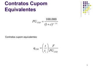 Contratos Cupom
Equivalentes
                                    100.000
                        PUUSD =
                                   (1 + c) tC / 252


Contratos cupom equivalentes:


                                 ⎛t     ⎞ F
                         qUSD   =⎜      ⎟
                                 ⎝ tc   ⎠ PUUSD


                                                      5
 