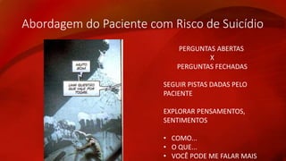 Abordagem do Paciente com Risco de Suicídio 
PERGUNTAS ABERTAS 
X 
PERGUNTAS FECHADAS 
SEGUIR PISTAS DADAS PELO 
PACIENTE 
EXPLORAR PENSAMENTOS, 
SENTIMENTOS 
• COMO... 
• O QUE... 
• VOCÊ PODE ME FALAR MAIS 
 