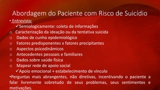 Abordagem do Paciente com Risco de Suicídio 
• Entrevista: 
Semiologicamente: coleta de informações 
o Caracterização da ideação ou da tentativa suicida 
o Dados de cunho epidemiológico 
o Fatores predisponentes x fatores precipitantes 
o Aspectos psicodinâmicos 
o Antecedentes pessoais e familiares 
o Dados sobre saúde física 
o Mapear rede de apoio social 
Apoio emocional + estabelecimento de vínculo 
•Perguntas mais abrangentes, não diretivas, incentivando o paciente a 
falar livremente sobretudo de seus problemas, seus sentimentos e 
motivações. 
 