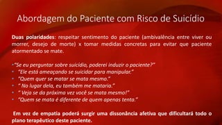 Abordagem do Paciente com Risco de Suicídio 
Duas polaridades: respeitar sentimento do paciente (ambivalência entre viver ou 
morrer, desejo de morte) x tomar medidas concretas para evitar que paciente 
atormentado se mate. 
•“Se eu perguntar sobre suicídio, poderei induzir o paciente?” 
• “Ele está ameaçando se suicidar para manipular.” 
• “Quem quer se matar se mata mesmo.” 
• “ No lugar dela, eu também me mataria.” 
• “ Veja se da próxima vez você se mata mesmo!” 
• “Quem se mata é diferente de quem apenas tenta.” 
Em vez de empatia poderá surgir uma dissonância afetiva que dificultará todo o 
plano terapêutico deste paciente. 
 