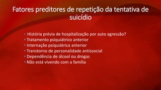 Fatores preditores de repetição da tentativa de 
suicídio 
• História prévia de hospitalização por auto agressão? 
• Tratamento psiquiátrico anterior 
• Internação psiquiátrica anterior 
• Transtorno de personalidade antissocial 
• Dependência de álcool ou drogas 
• Não está vivendo com a família 
 