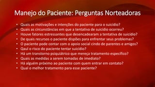 Manejo do Paciente: Perguntas Norteadoras 
• Quais as motivações e intenções do paciente para o suicídio? 
• Quais as circunstâncias em que a tentativa de suicídio ocorreu? 
• Houve fatores estressantes que desencadearam a tentativa de suicídio? 
• De quais recursos o paciente dispões para enfrentar seus problemas? 
• O paciente pode contar com o apoio social cindo de parentes e amigos? 
• Qaul o risco do paciente tentar suicídio? 
• Há um transtorno psiquiátrico que mereça tratamento específico? 
• Quais as medidas a serem tomadas de imediato? 
• Há alguém próximo ao paciente com quem entrar em contato? 
• Qual o melhor tratamento para esse paciente? 
 