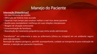 Manejo do Paciente 
Internação (Psiquiátrica)? 
• Há risco iminente de suicídio 
• Obtenção de história mais acurada 
• Observar mais tempo para analisar melhor o real risco deste paciente 
• Auxilio para reestabelecer confiança em suas relações interpessoais 
• Resgate de situação estressante 
• Conscientização de familiares 
• Reavaliação de tratamento psiquiátrico que vinha sendo administrado. 
“transformar” em enfermaria a casa ou enfermaria (clínica ou cirúrgica) em um ambiente seguro 
para este paciente. 
Remoção de objetos perigosos, permitir acompanhante, cuidado ao transporta-lo para realização de 
exames, e atenção aos pacientes impulsivos . 
 