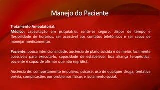 Manejo do Paciente 
Tratamento Ambulatorial: 
Médico: capacitação em psiquiatria, sentir-se seguro, dispor de tempo e 
flexibilidade de horários, ser acessível aos contatos telefônicos e ser capaz de 
manejar medicamentos 
Paciente: pouca intencionalidade, ausência de plano suicida e de meios facilmente 
acessíveis para executa-lo, capacidade de estabelecer boa aliança terapêutica, 
paciente é capaz de afirmar que não regridirá. 
Ausência de: comportamento impulsivo, psicose, uso de qualquer droga, tentativa 
prévia, complicações por problemas físicos e isolamento social. 
 