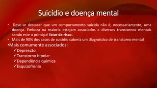 Suicídio e doença mental 
• Deve-se destacar que um comportamento suicida não é, necessariamente, uma 
doença. Embora na maioria estejam associados a diversos transtornos mentais 
sendo este o principal fator de risco. 
• Mais de 90% dos casos de suicídio caberia um diagnóstico de transtorno mental 
•Mais comumente associados: 
Depressão 
Transtorno bipolar 
Dependência química 
Esquizofrenia 
 