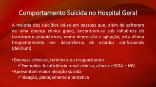 Comportamento Suicida no Hospital Geral 
A maioria dos suicídios dá-se em pessoas que, além de sofrerem 
de uma doença clínica grave, encontram-se sob influência de 
transtornos psiquiátricos, como depressão e agitação, esta última 
frequentemente em decorrência de estados confusionais 
(delirium). 
•Doenças crônicas, terminais ou incapacitantes 
Exemplos: Insuficiência renal crônica, câncer e SIDA – HIV. 
•Apresentam maior ideação suicida 
Ideação, planejamento e tentativa 
 