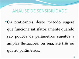 ANÁLISE DE SENSIBILIDADE

 Os praticantes deste método sugere
 que funciona satisfatoriamente quando
 são poucos os parâmetros sujeitos a
 amplas flutuações, ou seja, até três ou
 quatro parâmetros.
                                       12
 