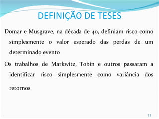 DEFINIÇÃO DE TESES
Domar e Musgrave, na década de 40, definiam risco como
 simplesmente o valor esperado das perdas de um
 determinado evento

Os trabalhos de Markwitz, Tobin e outros passaram a
 identificar risco simplesmente como variância dos

 retornos



                                                    15
 