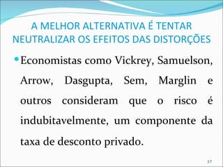 A MELHOR ALTERNATIVA É TENTAR
NEUTRALIZAR OS EFEITOS DAS DISTORÇÕES
 Economistas como Vickrey, Samuelson,

 Arrow, Dasgupta, Sem, Marglin e
 outros consideram que o risco é
 indubitavelmente, um componente da
 taxa de desconto privado.
                                    17
 