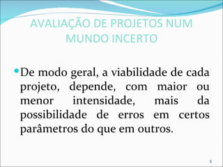 AVALIAÇÃO DE PROJETOS NUM
         MUNDO INCERTO

 De modo geral, a viabilidade de cada
 projeto, depende, com maior ou
 menor      intensidade, mais  da
 possibilidade de erros em certos
 parâmetros do que em outros.

                                     5
 