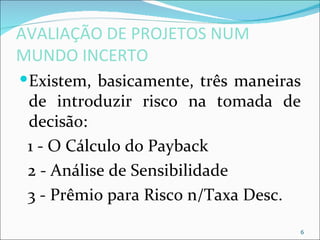 AVALIAÇÃO DE PROJETOS NUM
MUNDO INCERTO
 Existem, basicamente, três maneiras
 de introduzir risco na tomada de
 decisão:
 1 - O Cálculo do Payback
 2 - Análise de Sensibilidade
 3 - Prêmio para Risco n/Taxa Desc.

                                    6
 