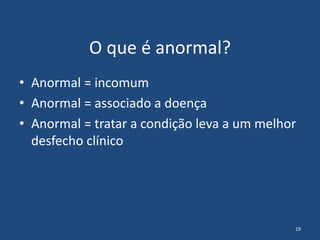 O que é anormal?
• Anormal = incomum
• Anormal = associado a doença
• Anormal = tratar a condição leva a um melhor
desfech...