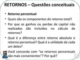 RETORNOS – Questões conceituais
• Retorno percentual
• Quais são os componentes do retorno total?
• Por que os ganhos ou perdas de capital não
realizados são incluídos no cálculo de
retornos?
• Qual é a diferença entre retorno absoluto e
retorno percentual? Qual é a utilidade de cada
um deles?
• Você concorda com “os retornos percentuais
são mais convenientes”? Por quê? 12
 