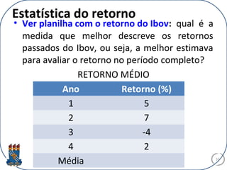 Estatística do retorno
• Ver planilha com o retorno do Ibov: qual é a
medida que melhor descreve os retornos
passados do Ibov, ou seja, a melhor estimava
para avaliar o retorno no período completo?
RETORNO MÉDIO
16
Ano Retorno (%)
1 5
2 7
3 -4
4 2
Média
 