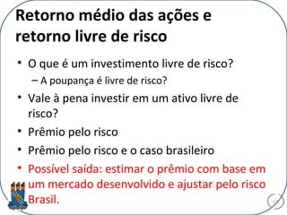 Retorno médio das ações e
retorno livre de risco
• O que é um investimento livre de risco?
– A poupança é livre de risco?
• Vale à pena investir em um ativo livre de
risco?
• Prêmio pelo risco
• Prêmio pelo risco e o caso brasileiro
• Possível saída: estimar o prêmio com base em
um mercado desenvolvido e ajustar pelo risco
Brasil. 17
 