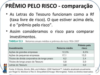 PRÊMIO PELO RISCO - comparação
• As Letras do Tesouro funcionam como a Rf
(taxa livre de risco). O que estiver acima dela,
é o “prêmio pelo risco”.
• Assim consideramos o risco para comparar
investimentos.
18
 