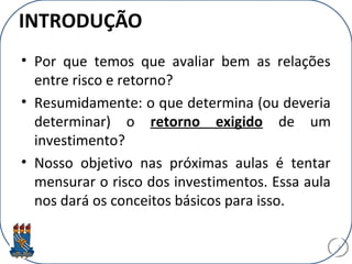 INTRODUÇÃO
• Por que temos que avaliar bem as relações
entre risco e retorno?
• Resumidamente: o que determina (ou deveria
determinar) o retorno exigido de um
investimento?
• Nosso objetivo nas próximas aulas é tentar
mensurar o risco dos investimentos. Essa aula
nos dará os conceitos básicos para isso.
2
 