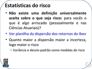Estatísticas do risco
• Não existe uma definição universalmente
aceita sobre o que seja risco: para vocês o
que é algo arriscado (pessoalmente e nas
Ciências Atuariais)?
• Ver planilha da dispersão dos retornos do Ibov
• Quanto maior a dispersão maior a incerteza,
logo maior o risco
– Variância e desvio-padrão como medidas de risco
22
 