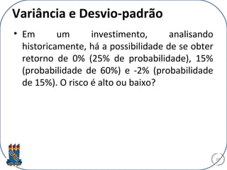 Variância e Desvio-padrão
• Em um investimento, analisando
historicamente, há a possibilidade de se obter
retorno de 0% (25% de probabilidade), 15%
(probabilidade de 60%) e -2% (probabilidade
de 15%). O risco é alto ou baixo?
28
 