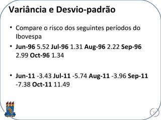 Variância e Desvio-padrão
• Compare o risco dos seguintes períodos do
Ibovespa
• Jun-96 5.52 Jul-96 1.31 Aug-96 2.22 Sep-96
2.99 Oct-96 1.34
• Jun-11 -3.43 Jul-11 -5.74 Aug-11 -3.96 Sep-11
-7.38 Oct-11 11.49
29
 