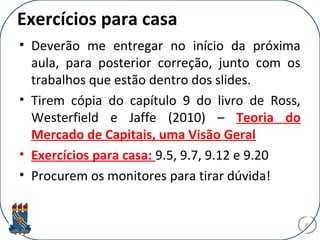 Exercícios para casa
• Deverão me entregar no início da próxima
aula, para posterior correção, junto com os
trabalhos que estão dentro dos slides.
• Tirem cópia do capítulo 9 do livro de Ross,
Westerfield e Jaffe (2010) – Teoria do
Mercado de Capitais, uma Visão Geral
• Exercícios para casa: 9.5, 9.7, 9.12 e 9.20
• Procurem os monitores para tirar dúvida!
35
 