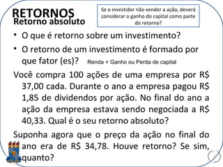 RETORNOS
Retorno absoluto
• O que é retorno sobre um investimento?
• O retorno de um investimento é formado por
que fator (es)?
Você compra 100 ações de uma empresa por R$
37,00 cada. Durante o ano a empresa pagou R$
1,85 de dividendos por ação. No final do ano a
ação da empresa estava sendo negociada a R$
40,33. Qual é o seu retorno absoluto?
Suponha agora que o preço da ação no final do
ano era de R$ 34,78. Houve retorno? Se sim,
quanto? 5
Se o investidor não vender a ação, deverá
considerar o ganho do capital como parte
do retorno?
Renda + Ganho ou Perda de capital
 