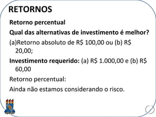 RETORNOS
Retorno percentual
Qual das alternativas de investimento é melhor?
(a)Retorno absoluto de R$ 100,00 ou (b) R$
20,00;
Investimento requerido: (a) R$ 1.000,00 e (b) R$
60,00
Retorno percentual:
Ainda não estamos considerando o risco.
6
 