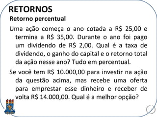 RETORNOS
Retorno percentual
Uma ação começa o ano cotada a R$ 25,00 e
termina a R$ 35,00. Durante o ano foi pago
um dividendo de R$ 2,00. Qual é a taxa de
dividendo, o ganho do capital e o retorno total
da ação nesse ano? Tudo em percentual.
Se você tem R$ 10.000,00 para investir na ação
da questão acima, mas recebe uma oferta
para emprestar esse dinheiro e receber de
volta R$ 14.000,00. Qual é a melhor opção?
7
 