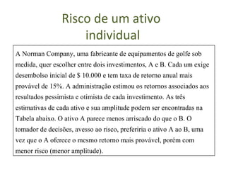 Risco de um ativo
                    individual
A Norman Company, uma fabricante de equipamentos de golfe sob
medida, quer escolher entre dois investimentos, A e B. Cada um exige
desembolso inicial de $ 10.000 e tem taxa de retorno anual mais
provável de 15%. A administração estimou os retornos associados aos
resultados pessimista e otimista de cada investimento. As três
estimativas de cada ativo e sua amplitude podem ser encontradas na
Tabela abaixo. O ativo A parece menos arriscado do que o B. O
tomador de decisões, avesso ao risco, preferiria o ativo A ao B, uma
vez que o A oferece o mesmo retorno mais provável, porém com
menor risco (menor amplitude).
 