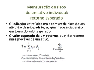 Mensuração de risco
            de um ativo individual:
              retorno esperado
• O indicador estatístico mais comum de risco de um
  ativo é o desvio padrão, σr, que mede a dispersão
  em torno do valor esperado
• O valor esperado de um retorno, ou r, é o retorno
  mais provável de um ativo.
 
