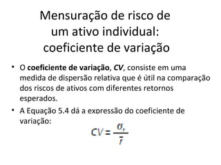Mensuração de risco de
        um ativo individual:
       coeficiente de variação
• O coeficiente de variação, CV, consiste em uma
  medida de dispersão relativa que é útil na comparação
  dos riscos de ativos com diferentes retornos
  esperados.
• A Equação 5.4 dá a expressão do coeficiente de
  variação:
 