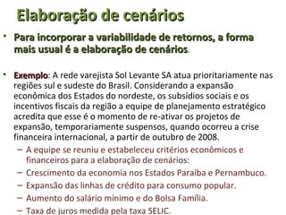 Elaboração de cenários
• Para incorporar a variabilidade de retornos, a forma
  mais usual é a elaboração de cenários.

• Exemplo: A rede varejista Sol Levante SA atua prioritariamente nas
  Exemplo
  regiões sul e sudeste do Brasil. Considerando a expansão
  econômica dos Estados do nordeste, os subsídios sociais e os
  incentivos fiscais da região a equipe de planejamento estratégico
  acredita que esse é o momento de re-ativar os projetos de
  expansão, temporariamente suspensos, quando ocorreu a crise
  financeira internacional, a partir de outubro de 2008.
   – A equipe se reuniu e estabeleceu critérios econômicos e
      financeiros para a elaboração de cenários:
   – Crescimento da economia nos Estados Paraíba e Pernambuco.
   – Expansão das linhas de crédito para consumo popular.
   – Aumento do salário mínimo e do Bolsa Família.
   – Taxa de juros medida pela taxa SELIC.
 