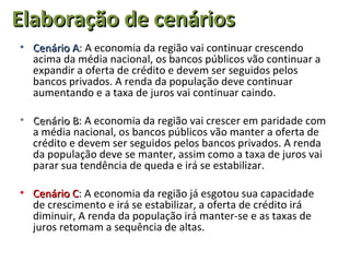 Elaboração de cenários
• Cenário A: A economia da região vai continuar crescendo
          A
  acima da média nacional, os bancos públicos vão continuar a
  expandir a oferta de crédito e devem ser seguidos pelos
  bancos privados. A renda da população deve continuar
  aumentando e a taxa de juros vai continuar caindo.

• Cenário B: A economia da região vai crescer em paridade com
           B
  a média nacional, os bancos públicos vão manter a oferta de
  crédito e devem ser seguidos pelos bancos privados. A renda
  da população deve se manter, assim como a taxa de juros vai
  parar sua tendência de queda e irá se estabilizar.

• Cenário C: A economia da região já esgotou sua capacidade
           C
  de crescimento e irá se estabilizar, a oferta de crédito irá
  diminuir, A renda da população irá manter-se e as taxas de
  juros retomam a sequência de altas.
 
