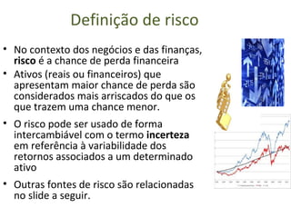 Definição de risco
• No contexto dos negócios e das finanças,
  risco é a chance de perda financeira
• Ativos (reais ou financeiros) que
  apresentam maior chance de perda são
  considerados mais arriscados do que os
  que trazem uma chance menor.
• O risco pode ser usado de forma
  intercambiável com o termo incerteza
  em referência à variabilidade dos
  retornos associados a um determinado
  ativo
• Outras fontes de risco são relacionadas
  no slide a seguir.
 