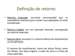 Definição de retorno
• Retorno Esperado: (ex-ante) remuneração que os
  investidores solicitam para manter suas aplicações no ativo
  considerado.

• Retorno Exigido: em um mercado eficiente, corresponde
  ao retorno esperado.

• Retorno Real: (ex-post) é o retorno efetivo do investimento
  ou da aplicação.

  O retorno do investimento, tanto em ativos físicos como
  em títulos, tem duas origens: o valor do ativo e o fluxo de
  caixa esperado.
 