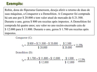 Exemplo:
Robin, dona do fliperama Gameroom, deseja aferir o retorno de duas de
suas máquinas, a Conqueror e a Demolition. A Conqueror foi comprada
há um ano por $ 20.000 e tem valor atual de mercado de $ 21.500.
Durante o ano, gerou $ 800 em receitas após impostos. A Demolition foi
comprada há quatro anos; seu valor no ano recém-encerrado caiu de
$ 12.000 para $ 11.800. Durante o ano, gerou $ 1.700 em receitas após
impostos.
 
