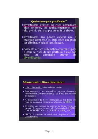 Qual o risco que é precificado ?
Investidores avessos ao risco demandam
altos retornos, ou equivalentemente, um
alto prêmio de risco por assumir os riscos.

Investidores não podem esperar que o
mercado compense-os pelo risco que pode
ser eliminado pela diversificação.

Somente o risco sistemático contribui para
o grau de risco de um portfolio e este não
pode      ser   eliminado    através    da
diversificação       .




Mensurando o Risco Sistemático
 O risco   sistemático afeta todos os títulos.
 Para mensurar o risco sistemático, deve-se observar a
 sensibilidade (comportamento) do título em relação
 ao mercado.
 A mensuração do risco sistemático de um título ou
 risco de mercado é comumente chamado de BETA.
 O gráfico do excesso de retorno da firma versus o
 excesso de retorno do mercado é chamado de LINHA
 CARACTERÍSTICA, i.e. , ER - Rf = b (ERm - Rf)
 BETA é também o coeficiente angular da linha
 Característica.




                          Page 12
 